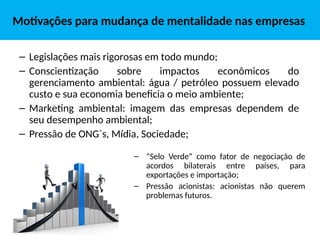 Motivações para mudança de mentalidade nas empresas
– “Selo Verde” como fator de negociação de
acordos bilaterais entre países, para
exportações e importação;
– Pressão acionistas: acionistas não querem
problemas futuros.
– Legislações mais rigorosas em todo mundo;
– Conscientização sobre impactos econômicos do
gerenciamento ambiental: água / petróleo possuem elevado
custo e sua economia beneficia o meio ambiente;
– Marketing ambiental: imagem das empresas dependem de
seu desempenho ambiental;
– Pressão de ONG´s, Mídia, Sociedade;
 