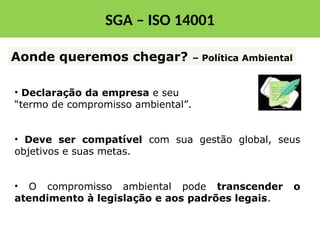 • Declaração da empresa e seu
“termo de compromisso ambiental”.
• Deve ser compatível com sua gestão global, seus
objetivos e suas metas.
• O compromisso ambiental pode transcender o
atendimento à legislação e aos padrões legais.
Aonde queremos chegar? – Política Ambiental
SGA – ISO 14001
 