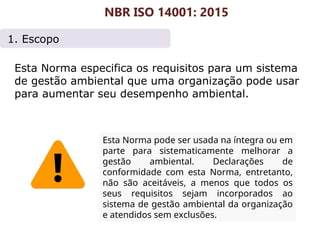 1. Escopo
Esta Norma especifica os requisitos para um sistema
de gestão ambiental que uma organização pode usar
para aumentar seu desempenho ambiental.
NBR ISO 14001: 2015
Esta Norma pode ser usada na íntegra ou em
parte para sistematicamente melhorar a
gestão ambiental. Declarações de
conformidade com esta Norma, entretanto,
não são aceitáveis, a menos que todos os
seus requisitos sejam incorporados ao
sistema de gestão ambiental da organização
e atendidos sem exclusões.
 