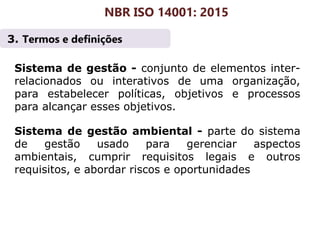 3. Termos e definições
NBR ISO 14001: 2015
Sistema de gestão - conjunto de elementos inter-
relacionados ou interativos de uma organização,
para estabelecer políticas, objetivos e processos
para alcançar esses objetivos.
Sistema de gestão ambiental - parte do sistema
de gestão usado para gerenciar aspectos
ambientais, cumprir requisitos legais e outros
requisitos, e abordar riscos e oportunidades
 