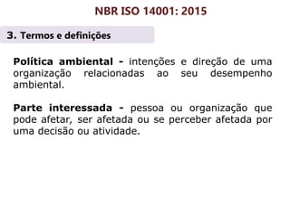 3. Termos e definições
NBR ISO 14001: 2015
Política ambiental - intenções e direção de uma
organização relacionadas ao seu desempenho
ambiental.
Parte interessada - pessoa ou organização que
pode afetar, ser afetada ou se perceber afetada por
uma decisão ou atividade.
 