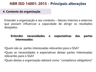 4. Contexto da organização
Entender a organização e seu contexto – fatores internos e externos
que possam influenciar a capacidade de atingir os resultados
desejados.
Entender necessidades e expectativas das partes
interessadas:
•Quem são as partes interessadas relevantes para o SGA?
•Quais as necessidades e expectativas destas partes interessadas
relevantes para o SGA?
•Quais destas a organização adotará como “compliance obligations”
NBR ISO 14001: 2015 - Principais alterações
 