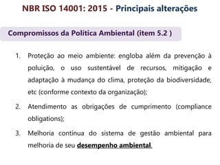 Compromissos da Política Ambiental (item 5.2 )
1. Proteção ao meio ambiente: engloba além da prevenção à
poluição, o uso sustentável de recursos, mitigação e
adaptação à mudança do clima, proteção da biodiversidade,
etc (conforme contexto da organização);
2. Atendimento as obrigações de cumprimento (compliance
obligations);
3. Melhoria contínua do sistema de gestão ambiental para
melhoria de seu desempenho ambiental.
NBR ISO 14001: 2015 - Principais alterações
 