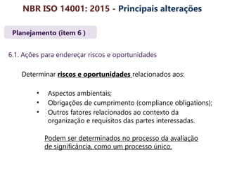 Planejamento (item 6 )
6.1. Ações para endereçar riscos e oportunidades
Determinar riscos e oportunidades relacionados aos:
• Aspectos ambientais;
• Obrigações de cumprimento (compliance obligations);
• Outros fatores relacionados ao contexto da
organização e requisitos das partes interessadas.
Podem ser determinados no processo da avaliação
de significância, como um processo único.
NBR ISO 14001: 2015 - Principais alterações
 
