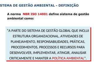 A norma NBR ISO 14001 define sistema de gestão
ambiental como:
STEMA DE GESTÃO AMBIENTAL - DEFINIÇÃO
“A PARTE DO SISTEMA DE GESTÃO GLOBAL QUE INCLUI
ESTRUTURA ORGANIZACIONAL, ATIVIDADES DE
PLANEJAMENTO, RESPONSABILIDADES, PRÁTICAS,
PROCEDIMENTOS, PROCESSOS E RECURSOS PARA
DESENVOLVER, IMPLEMENTAR, ATINGIR, ANALISAR
CRITICAMENTE E MANTER A POLÍTICA AMBIENTAL”.
 