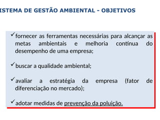 ISTEMA DE GESTÃO AMBIENTAL - OBJETIVOS
fornecer as ferramentas necessárias para alcançar as
metas ambientais e melhoria contínua do
desempenho de uma empresa;
buscar a qualidade ambiental;
avaliar a estratégia da empresa (fator de
diferenciação no mercado);
adotar medidas de prevenção da poluição.
 