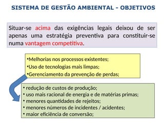 •Melhorias nos processos existentes;
•Uso de tecnologias mais limpas;
•Gerenciamento da prevenção de perdas;
• redução de custos de produção;
• uso mais racional de energia e de matérias primas;
• menores quantidades de rejeitos;
• menores números de incidentes / acidentes;
• maior eficiência de conversão;
SISTEMA DE GESTÃO AMBIENTAL - OBJETIVOS
Situar-se acima das exigências legais deixou de ser
apenas uma estratégia preventiva para constituir-se
numa vantagem competitiva.
 