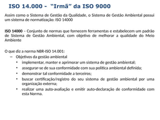 Assim como o Sistema de Gestão da Qualidade, o Sistema de Gestão Ambiental possui
um sistema de normatização: ISO 14000
ISO 14000 – Conjunto de normas que fornecem ferramentas e estabelecem um padrão
de Sistema de Gestão Ambiental, com objetivo de melhorar a qualidade do Meio
Ambiente
O que diz a norma NBR-ISO 14.001:
– Objetivos da gestão ambiental
• implementar, manter e aprimorar um sistema de gestão ambiental;
• assegurar-se de sua conformidade com sua política ambiental definida;
• demonstrar tal conformidade a terceiros;
• buscar certificação/registro do seu sistema de gestão ambiental por uma
organização externa;
• realizar uma auto-avaliação e emitir auto-declaração de conformidade com
esta Norma.
ISO 14.000 - “Irmã” da ISO 9000
 