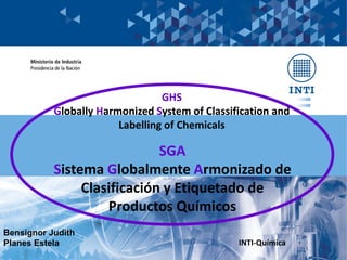 Bensignor Judith
Planes Estela INTI-Química
GHS
Globally Harmonized System of Classification and
Labelling of Chemicals
SGA
Sistema Globalmente Armonizado de
Clasificación y Etiquetado de
Productos Químicos
 