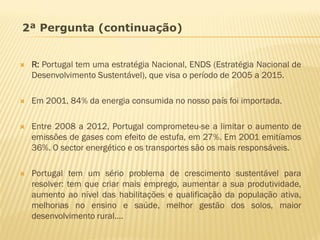 2ª Pergunta (continuação)



R: Portugal tem uma estratégia Nacional, ENDS (Estratégia Nacional de
Desenvolvimento Sustentável), que visa o período de 2005 a 2015.



Em 2001, 84% da energia consumida no nosso país foi importada.



Entre 2008 a 2012, Portugal comprometeu-se a limitar o aumento de
emissões de gases com efeito de estufa, em 27%. Em 2001 emitíamos
36%. O sector energético e os transportes são os mais responsáveis.



Portugal tem um sério problema de crescimento sustentável para
resolver: tem que criar mais emprego, aumentar a sua produtividade,
aumento ao nível das habilitações e qualificação da população ativa,
melhorias no ensino e saúde, melhor gestão dos solos, maior
desenvolvimento rural….

 