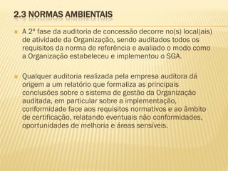 2.3 NORMAS AMBIENTAIS


A 2ª fase da auditoria de concessão decorre no(s) local(ais)
de atividade da Organização, sendo auditados todos os
requisitos da norma de referência e avaliado o modo como
a Organização estabeleceu e implementou o SGA.



Qualquer auditoria realizada pela empresa auditora dá
origem a um relatório que formaliza as principais
conclusões sobre o sistema de gestão da Organização
auditada, em particular sobre a implementação,
conformidade face aos requisitos normativos e ao âmbito
de certificação, relatando eventuais não conformidades,
oportunidades de melhoria e áreas sensíveis.

 