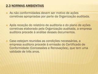 2.3 NORMAS AMBIENTAIS


As não conformidades devem ser motivo de ações
corretivas apropriadas por parte da Organização auditada.



Após receção do relatório de auditoria e do plano de ações
corretivas elaborado pela Organização auditada, a empresa
auditora procede à análise desses documentos.



Caso estejam reunidas as condições necessárias, a
empresa auditora procede à emissão do Certificado de
Conformidade (Concessões e Renovações), que tem uma
validade de três anos.

 
