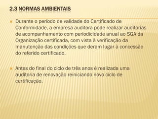 2.3 NORMAS AMBIENTAIS


Durante o período de validade do Certificado de
Conformidade, a empresa auditora pode realizar auditorias
de acompanhamento com periodicidade anual ao SGA da
Organização certificada, com vista à verificação da
manutenção das condições que deram lugar à concessão
do referido certificado.



Antes do final do ciclo de três anos é realizada uma
auditoria de renovação reiniciando novo ciclo de
certificação.

 