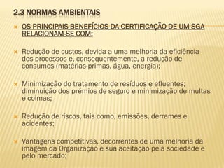 2.3 NORMAS AMBIENTAIS


OS PRINCIPAIS BENEFÍCIOS DA CERTIFICAÇÃO DE UM SGA
RELACIONAM-SE COM:



Redução de custos, devida a uma melhoria da eficiência
dos processos e, consequentemente, a redução de
consumos (matérias-primas, água, energia);



Minimização do tratamento de resíduos e efluentes;
diminuição dos prémios de seguro e minimização de multas
e coimas;



Redução de riscos, tais como, emissões, derrames e
acidentes;



Vantagens competitivas, decorrentes de uma melhoria da
imagem da Organização e sua aceitação pela sociedade e
pelo mercado;

 