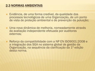 2.3 NORMAS AMBIENTAIS


Evidência, de uma forma credível, da qualidade dos
processos tecnológicos de uma Organização, de um ponto
de vista de proteção ambiental e de prevenção da poluição;



Uma nova dinâmica de melhoria, nomeadamente através
da avaliação independente efetuada por auditores
externos;



Reforço da compatibilidade com a NP EN ISO9001:2008 e
a integração dos SGA no sistema global de gestão da
Organização, na sequência da clarificação da 1ª edição
desta norma.

 