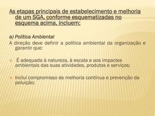 As etapas principais de estabelecimento e melhoria
de um SGA, conforme esquematizadas no
esquema acima, incluem:
a) Política Ambiental
A direção deve definir a política ambiental da organização e
garantir que:


É adequada à natureza, à escala e aos impactes
ambientais das suas atividades, produtos e serviços;



Incluí compromisso de melhoria contínua e prevenção da
poluição;

 