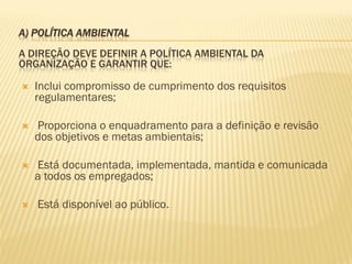 A) POLÍTICA AMBIENTAL
A DIREÇÃO DEVE DEFINIR A POLÍTICA AMBIENTAL DA
ORGANIZAÇÃO E GARANTIR QUE:


Inclui compromisso de cumprimento dos requisitos
regulamentares;



Proporciona o enquadramento para a definição e revisão
dos objetivos e metas ambientais;



Está documentada, implementada, mantida e comunicada
a todos os empregados;



Está disponível ao público.

 