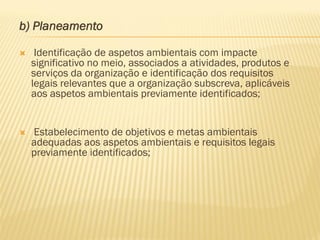 b) Planeamento


Identificação de aspetos ambientais com impacte
significativo no meio, associados a atividades, produtos e
serviços da organização e identificação dos requisitos
legais relevantes que a organização subscreva, aplicáveis
aos aspetos ambientais previamente identificados;



Estabelecimento de objetivos e metas ambientais
adequadas aos aspetos ambientais e requisitos legais
previamente identificados;

 