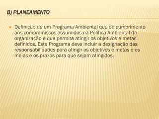 B) PLANEAMENTO


Definição de um Programa Ambiental que dê cumprimento
aos compromissos assumidos na Política Ambiental da
organização e que permita atingir os objetivos e metas
definidos. Este Programa deve incluir a designação das
responsabilidades para atingir os objetivos e metas e os
meios e os prazos para que sejam atingidos.

 
