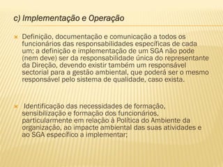 c) Implementação e Operação


Definição, documentação e comunicação a todos os
funcionários das responsabilidades específicas de cada
um; a definição e implementação de um SGA não pode
(nem deve) ser da responsabilidade única do representante
da Direção, devendo existir também um responsável
sectorial para a gestão ambiental, que poderá ser o mesmo
responsável pelo sistema de qualidade, caso exista.



Identificação das necessidades de formação,
sensibilização e formação dos funcionários,
particularmente em relação à Política do Ambiente da
organização, ao impacte ambiental das suas atividades e
ao SGA específico a implementar;

 