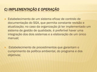 C) IMPLEMENTAÇÃO E OPERAÇÃO


Estabelecimento de um sistema eficaz de controlo de
documentação do SGA, que permita constante revisão e
atualização; no caso da organização já ter implementado um
sistema de gestão de qualidade, é preferível haver uma
integração dos dois sistemas e a elaboração de um único
manual;



Estabelecimento de procedimentos que garantam o
cumprimento da política ambiental, do programa e dos
objetivos;

 