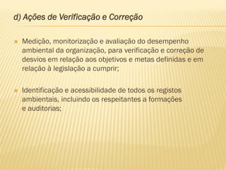 d) Ações de Verificação e Correção


Medição, monitorização e avaliação do desempenho
ambiental da organização, para verificação e correção de
desvios em relação aos objetivos e metas definidas e em
relação à legislação a cumprir;



Identificação e acessibilidade de todos os registos
ambientais, incluindo os respeitantes a formações
e auditorias;

 