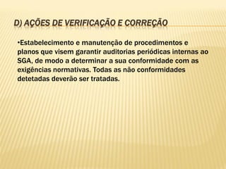 D) AÇÕES DE VERIFICAÇÃO E CORREÇÃO
•Estabelecimento e manutenção de procedimentos e
planos que visem garantir auditorias periódicas internas ao
SGA, de modo a determinar a sua conformidade com as
exigências normativas. Todas as não conformidades
detetadas deverão ser tratadas.

 