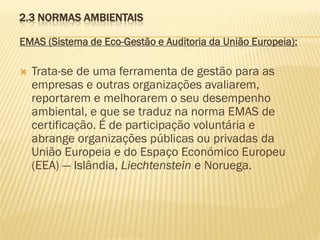 2.3 NORMAS AMBIENTAIS
EMAS (Sistema de Eco-Gestão e Auditoria da União Europeia):


Trata-se de uma ferramenta de gestão para as
empresas e outras organizações avaliarem,
reportarem e melhorarem o seu desempenho
ambiental, e que se traduz na norma EMAS de
certificação. É de participação voluntária e
abrange organizações públicas ou privadas da
União Europeia e do Espaço Económico Europeu
(EEA) — Islândia, Liechtenstein e Noruega.

 