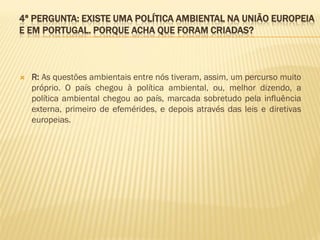 4ª PERGUNTA: EXISTE UMA POLÍTICA AMBIENTAL NA UNIÃO EUROPEIA
E EM PORTUGAL. PORQUE ACHA QUE FORAM CRIADAS?



R: As questões ambientais entre nós tiveram, assim, um percurso muito
próprio. O país chegou à política ambiental, ou, melhor dizendo, a
política ambiental chegou ao país, marcada sobretudo pela influência
externa, primeiro de efemérides, e depois através das leis e diretivas
europeias.

 