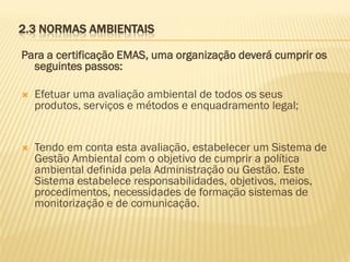 2.3 NORMAS AMBIENTAIS
Para a certificação EMAS, uma organização deverá cumprir os
seguintes passos:


Efetuar uma avaliação ambiental de todos os seus
produtos, serviços e métodos e enquadramento legal;



Tendo em conta esta avaliação, estabelecer um Sistema de
Gestão Ambiental com o objetivo de cumprir a política
ambiental definida pela Administração ou Gestão. Este
Sistema estabelece responsabilidades, objetivos, meios,
procedimentos, necessidades de formação sistemas de
monitorização e de comunicação.

 