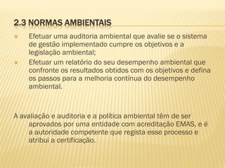 2.3 NORMAS AMBIENTAIS




Efetuar uma auditoria ambiental que avalie se o sistema
de gestão implementado cumpre os objetivos e a
legislação ambiental;
Efetuar um relatório do seu desempenho ambiental que
confronte os resultados obtidos com os objetivos e defina
os passos para a melhoria contínua do desempenho
ambiental.

A avaliação e auditoria e a política ambiental têm de ser
aprovados por uma entidade com acreditação EMAS, e é
a autoridade competente que regista esse processo e
atribui a certificação.

 