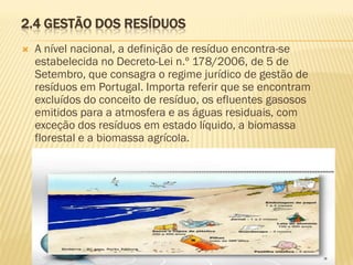2.4 GESTÃO DOS RESÍDUOS


A nível nacional, a definição de resíduo encontra-se
estabelecida no Decreto-Lei n.º 178/2006, de 5 de
Setembro, que consagra o regime jurídico de gestão de
resíduos em Portugal. Importa referir que se encontram
excluídos do conceito de resíduo, os efluentes gasosos
emitidos para a atmosfera e as águas residuais, com
exceção dos resíduos em estado líquido, a biomassa
florestal e a biomassa agrícola.

 
