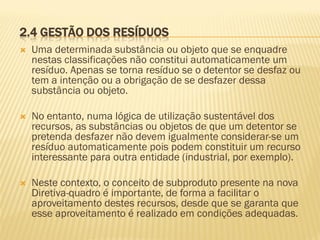 2.4 GESTÃO DOS RESÍDUOS


Uma determinada substância ou objeto que se enquadre
nestas classificações não constitui automaticamente um
resíduo. Apenas se torna resíduo se o detentor se desfaz ou
tem a intenção ou a obrigação de se desfazer dessa
substância ou objeto.



No entanto, numa lógica de utilização sustentável dos
recursos, as substâncias ou objetos de que um detentor se
pretenda desfazer não devem igualmente considerar-se um
resíduo automaticamente pois podem constituir um recurso
interessante para outra entidade (industrial, por exemplo).



Neste contexto, o conceito de subproduto presente na nova
Diretiva-quadro é importante, de forma a facilitar o
aproveitamento destes recursos, desde que se garanta que
esse aproveitamento é realizado em condições adequadas.

 