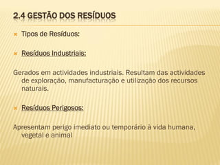 2.4 GESTÃO DOS RESÍDUOS


Tipos de Resíduos:



Resíduos Industriais:

Gerados em actividades industriais. Resultam das actividades
de exploração, manufacturação e utilização dos recursos
naturais.


Resíduos Perigosos:

Apresentam perigo imediato ou temporário à vida humana,
vegetal e animal

 