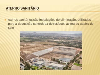 ATERRO SANITÁRIO


Aterros sanitários são instalações de eliminação, utilizadas
para a deposição controlada de resíduos acima ou abaixo do
solo

 