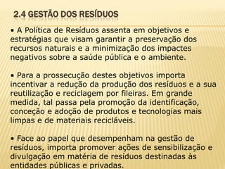 2.4 GESTÃO DOS RESÍDUOS
• A Política de Resíduos assenta em objetivos e
estratégias que visam garantir a preservação dos
recursos naturais e a minimização dos impactes
negativos sobre a saúde pública e o ambiente.
• Para a prossecução destes objetivos importa
incentivar a redução da produção dos resíduos e a sua
reutilização e reciclagem por fileiras. Em grande
medida, tal passa pela promoção da identificação,
conceção e adoção de produtos e tecnologias mais
limpas e de materiais recicláveis.
• Face ao papel que desempenham na gestão de
resíduos, importa promover ações de sensibilização e
divulgação em matéria de resíduos destinadas às
entidades públicas e privadas.

 