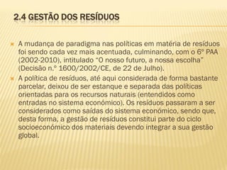 2.4 GESTÃO DOS RESÍDUOS




A mudança de paradigma nas políticas em matéria de resíduos
foi sendo cada vez mais acentuada, culminando, com o 6º PAA
(2002-2010), intitulado “O nosso futuro, a nossa escolha”
(Decisão n.º 1600/2002/CE, de 22 de Julho).
A política de resíduos, até aqui considerada de forma bastante
parcelar, deixou de ser estanque e separada das políticas
orientadas para os recursos naturais (entendidos como
entradas no sistema económico). Os resíduos passaram a ser
considerados como saídas do sistema económico, sendo que,
desta forma, a gestão de resíduos constitui parte do ciclo
socioeconómico dos materiais devendo integrar a sua gestão
global.

 