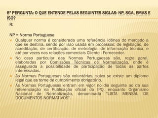6ª PERGUNTA: O QUE ENTENDE PELAS SEGUINTES SIGLAS: NP, SGA, EMAS E
ISO?
R:
NP = Norma Portuguesa
 Qualquer norma é considerada uma referência idónea do mercado a
que se destina, sendo por isso usada em processos: de legislação, de
acreditação, de certificação, de metrologia, de informação técnica, e
até por vezes nas relações comerciais Cliente - Fornecedor.
 No caso particular das Normas Portuguesas são, regra geral,
elaboradas por Comissões Técnicas de Normalização, onde é
assegurada a possibilidade de participação de todas as partes
interessadas.
 As Normas Portuguesas são voluntárias, salvo se existe um diploma
legal que as torne de cumprimento obrigatório.
 As Normas Portuguesas entram em vigor no dia seguinte ao da sua
referenciação na Publicação oficial do IPQ, enquanto Organismo
Nacional de Normalização, denominada "LISTA MENSAL DE
DOCUMENTOS NORMATIVOS".

 