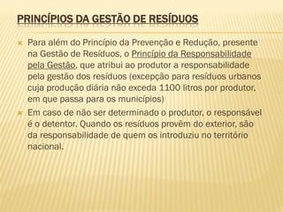 PRINCÍPIOS DA GESTÃO DE RESÍDUOS




Para além do Princípio da Prevenção e Redução, presente
na Gestão de Resíduos, o Princípio da Responsabilidade
pela Gestão, que atribui ao produtor a responsabilidade
pela gestão dos resíduos (excepção para resíduos urbanos
cuja produção diária não exceda 1100 litros por produtor,
em que passa para os municípios)
Em caso de não ser determinado o produtor, o responsável
é o detentor. Quando os resíduos provêm do exterior, são
da responsabilidade de quem os introduziu no território
nacional.

 