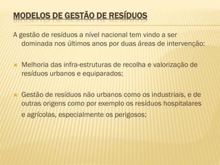 MODELOS DE GESTÃO DE RESÍDUOS
A gestão de resíduos a nível nacional tem vindo a ser
dominada nos últimos anos por duas áreas de intervenção:


Melhoria das infra-estruturas de recolha e valorização de
resíduos urbanos e equiparados;



Gestão de resíduos não urbanos como os industriais, e de
outras origens como por exemplo os resíduos hospitalares
e agrícolas, especialmente os perigosos;

 
