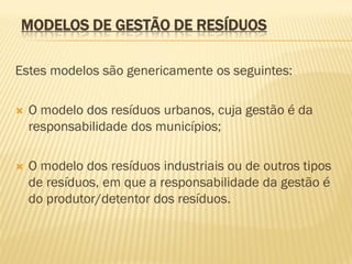 MODELOS DE GESTÃO DE RESÍDUOS
Estes modelos são genericamente os seguintes:


O modelo dos resíduos urbanos, cuja gestão é da
responsabilidade dos municípios;



O modelo dos resíduos industriais ou de outros tipos
de resíduos, em que a responsabilidade da gestão é
do produtor/detentor dos resíduos.

 