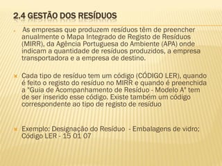 2.4 GESTÃO DOS RESÍDUOS


As empresas que produzem resíduos têm de preencher
anualmente o Mapa Integrado de Registo de Resíduos
(MIRR), da Agência Portuguesa do Ambiente (APA) onde
indicam a quantidade de resíduos produzidos, a empresa
transportadora e a empresa de destino.



Cada tipo de resíduo tem um código (CÓDIGO LER), quando
é feito o registo do resíduo no MIRR e quando é preenchida
a "Guia de Acompanhamento de Resíduo - Modelo A" tem
de ser inserido esse código. Existe também um código
correspondente ao tipo de registo de resíduo



Exemplo: Designação do Resíduo - Embalagens de vidro;
Código LER - 15 01 07

 