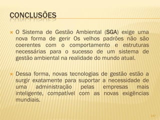 CONCLUSÕES


O Sistema de Gestão Ambiental (SGA) exige uma
nova forma de gerir Os velhos padrões não são
coerentes com o comportamento e estruturas
necessárias para o sucesso de um sistema de
gestão ambiental na realidade do mundo atual.



Dessa forma, novas tecnologias de gestão estão a
surgir exatamente para suportar a necessidade de
uma administração pelas empresas mais
inteligente, compatível com as novas exigências
mundiais.
147

 