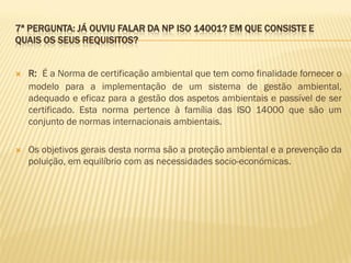 7ª PERGUNTA: JÁ OUVIU FALAR DA NP ISO 14001? EM QUE CONSISTE E
QUAIS OS SEUS REQUISITOS?



R: É a Norma de certificação ambiental que tem como finalidade fornecer o
modelo para a implementação de um sistema de gestão ambiental,
adequado e eficaz para a gestão dos aspetos ambientais e passível de ser
certificado. Esta norma pertence à família das ISO 14000 que são um
conjunto de normas internacionais ambientais.



Os objetivos gerais desta norma são a proteção ambiental e a prevenção da
poluição, em equilíbrio com as necessidades socio-económicas.

 