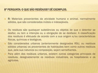 8ª PERGUNTA: O QUE SÃO RESÍDUOS? DÊ EXEMPLOS.



R: Materiais provenientes da atividade humana e animal, normalmente
sólidos, que são considerados inúteis e indesejáveis.



Os resíduos são quaisquer substâncias ou objetos de que o detentor se
desfaz, ou tem a intenção ou a obrigação de se desfazer. A classificação
dos resíduos é efetuada de acordo com a sua origem e/ou características
físicas, químicas e biológicas.
São considerados urbanos (anteriormente designados RSU, ou resíduos
sólidos urbanos) os provenientes de habitações bem como outros resíduos
que, pela sua natureza ou composição, sejam semelhantes.
Para além dos resíduos urbanos, existem outras categorias principais de
resíduos, designadamente os resíduos industriais, os hospitalares e os
agrícolas.





 