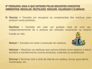 9ª PERGUNTA: DIGA O QUE ENTENDE PELOS SEGUINTES CONCEITOS
AMBIENTAIS: RECICLAR, REUTILIZAR, REDUZIR, VALORIZAR E ELIMINAR.
R: Reciclar = Consiste em recuperar os componentes dos resíduos para
produzir novos produtos.

Reutilizar = Consiste em usar um produto mais de uma vez,
independentemente de o produto ser utilizado novamente na mesma
função ou não.
Reduzir = Consiste em evitar a produção de resíduos.
Valorizar = Reutilizar os resíduos que outrora tinham como destino o aterro
sanitário e transformá-los noutros produtos, materiais ou substâncias.
Eliminar = Terminar com o ciclo de vida de um resíduo. Enviar para aterro,
incineração, etc.

 