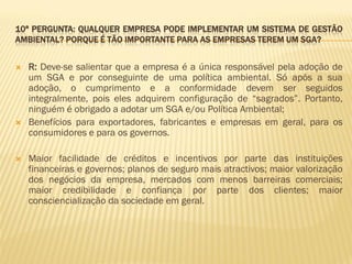 10ª PERGUNTA: QUALQUER EMPRESA PODE IMPLEMENTAR UM SISTEMA DE GESTÃO
AMBIENTAL? PORQUE É TÃO IMPORTANTE PARA AS EMPRESAS TEREM UM SGA?






R: Deve-se salientar que a empresa é a única responsável pela adoção de
um SGA e por conseguinte de uma política ambiental. Só após a sua
adoção, o cumprimento e a conformidade devem ser seguidos
integralmente, pois eles adquirem configuração de “sagrados”. Portanto,
ninguém é obrigado a adotar um SGA e/ou Política Ambiental;
Benefícios para exportadores, fabricantes e empresas em geral, para os
consumidores e para os governos.
Maior facilidade de créditos e incentivos por parte das instituições
financeiras e governos; planos de seguro mais atractivos; maior valorização
dos negócios da empresa, mercados com menos barreiras comerciais;
maior credibilidade e confiança por parte dos clientes; maior
consciencialização da sociedade em geral.

 