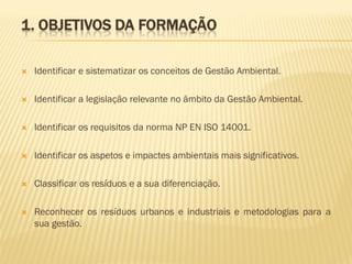 1. OBJETIVOS DA FORMAÇÃO


Identificar e sistematizar os conceitos de Gestão Ambiental.



Identificar a legislação relevante no âmbito da Gestão Ambiental.



Identificar os requisitos da norma NP EN ISO 14001.



Identificar os aspetos e impactes ambientais mais significativos.



Classificar os resíduos e a sua diferenciação.



Reconhecer os resíduos urbanos e industriais e metodologias para a
sua gestão.

 