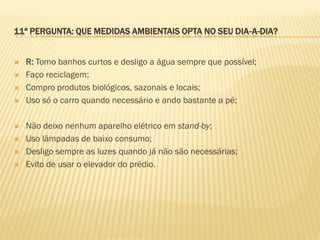11ª PERGUNTA: QUE MEDIDAS AMBIENTAIS OPTA NO SEU DIA-A-DIA?











R: Tomo banhos curtos e desligo a água sempre que possível;
Faço reciclagem;
Compro produtos biológicos, sazonais e locais;
Uso só o carro quando necessário e ando bastante a pé;
Não deixo nenhum aparelho elétrico em stand-by;
Uso lâmpadas de baixo consumo;
Desligo sempre as luzes quando já não são necessárias;
Evito de usar o elevador do prédio.

 