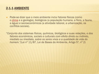 2.1.1 AMBIENTE


Pode-se dizer que o meio ambiente inclui fatores físicos (como
o clima e a geologia), biológicos (a população humana, a flora, a fauna,
a água) e socioeconómicos (a atividade laboral, a urbanização, os
conflitos sociais).

“Conjunto dos sistemas físicos, químicos, biológicos e suas relações, e dos
fatores económicos, sociais e culturais com efeito direto ou indireto,
mediato ou imediato, sobre os seres vivos e a qualidade de vida do
homem.”(Lei nº 11/87, Lei de Bases do Ambiente, Artigo 5º, nº 2)

 